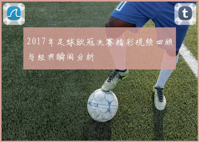 2017年足球欧冠决赛精彩视频回顾与经典瞬间分析