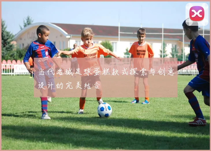 当代名城足球蛋糕款式探索与创意设计的完美结合