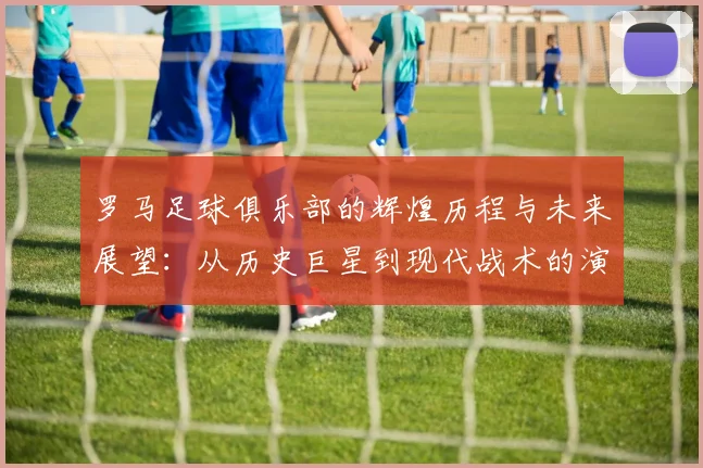 罗马足球俱乐部的辉煌历程与未来展望：从历史巨星到现代战术的演变