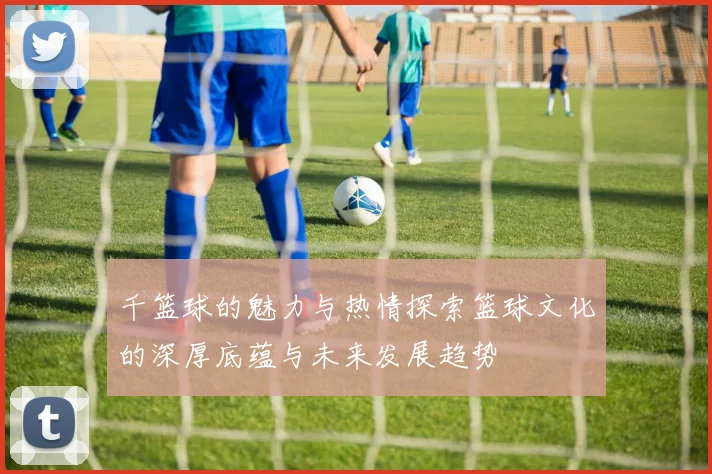 千篮球的魅力与热情探索篮球文化的深厚底蕴与未来发展趋势