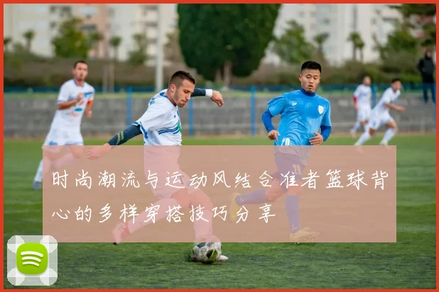 时尚潮流与运动风结合准者篮球背心的多样穿搭技巧分享