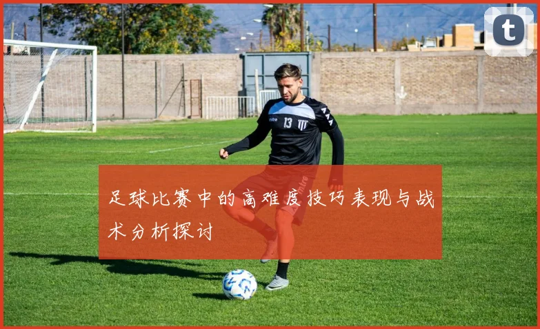 足球比赛中的高难度技巧表现与战术分析探讨